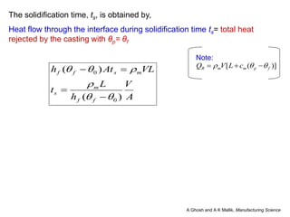 The solidification time, ts, is obtained by,
Heat flow through the interface during solidification time ts= total heat
rejected by the casting with θp= θf
)]([ fpmmR cLVQ  
Note:
A
V
h
L
t
VLAth
ff
m
s
msff
)(
)(
0
0






A Ghosh and A K Mallik, Manufacturing Science
 