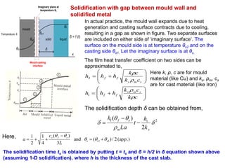 Temperature, θ
mould
solid liquid
θ0
θf
δ
x
Mould-casting
interface
δ = f (t)
θs2
θs1
Imaginary plane at
temperature θs
Solidification with gap between mould wall and
solidified metal
In actual practice, the mould wall expands due to heat
generation and casting surface contracts due to cooling,
resulting in a gap as shown in figure. Two separate surfaces
are included on either side of ‘imaginary surface’. The
surface on the mould side is at temperature θs2 and on the
casting side θs1. Let the imaginary surface is at θs.
The film heat transfer coefficient on two sides can be
approximated to,


















ck
ck
hhh
ck
ck
hhh
sms
ff
sms
ff




1
2
Here k, ρ, c are for mould
material (like Cu) and ks, ρm, cs
are for cast material (like Iron)
The solidification depth δ can be obtained from,
211
2
)(




sm
sf
k
h
t
La
h



(app.)2/)(and
3
)(
4
1
2
1
s2s1s 




L
c
a
sfsHere,
The solidification time ts is obtained by putting t = ts and δ = h/2 in δ equation shown above
(assuming 1-D solidification), where h is the thickness of the cast slab.
 