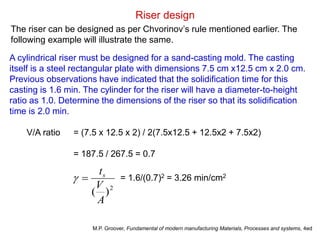 Riser design
The riser can be designed as per Chvorinov’s rule mentioned earlier. The
following example will illustrate the same.
A cylindrical riser must be designed for a sand-casting mold. The casting
itself is a steel rectangular plate with dimensions 7.5 cm x12.5 cm x 2.0 cm.
Previous observations have indicated that the solidification time for this
casting is 1.6 min. The cylinder for the riser will have a diameter-to-height
ratio as 1.0. Determine the dimensions of the riser so that its solidification
time is 2.0 min.
V/A ratio = (7.5 x 12.5 x 2) / 2(7.5x12.5 + 12.5x2 + 7.5x2)
= 187.5 / 267.5 = 0.7
2
)(
A
V
ts
 = 1.6/(0.7)2 = 3.26 min/cm2
M.P. Groover, Fundamental of modern manufacturing Materials, Processes and systems, 4ed
 