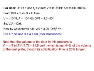 Note that the volume of the riser in this problem is
V = π/4 (4.7)2 (4.7) = 81.5 cm3 , which is just 44% of the volume
of the cast plate, though its solidification time is 25% longer.
For riser: D/H = 1 and ts = 2 min; V = π D2H/4; A = πDH+2πD2/4
From D/H = 1 => D = H then
V = π D3/4; A = πD2 +2πD2/4 = 1.5 πD2
So, V/A = D/6.
Now by Chvorinov’s rule, 2.0 = 3.26 (D/6)2 =>
D = 4.7 cm and H = 4.7 cm (riser dimensions)
 