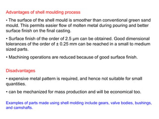 Advantages of shell moulding process
• The surface of the shell mould is smoother than conventional green sand
mould. This permits easier flow of molten metal during pouring and better
surface finish on the final casting.
• Surface finish of the order of 2.5 μm can be obtained. Good dimensional
tolerances of the order of ± 0.25 mm can be reached in a small to medium
sized parts.
• Machining operations are reduced because of good surface finish.
Disadvantages
• expensive metal pattern is required, and hence not suitable for small
quantities.
• can be mechanized for mass production and will be economical too.
Examples of parts made using shell molding include gears, valve bodies, bushings,
and camshafts.
 