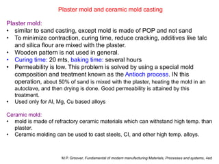 Plaster mold and ceramic mold casting
Plaster mold:
• similar to sand casting, except mold is made of POP and not sand
• To minimize contraction, curing time, reduce cracking, additives like talc
and silica flour are mixed with the plaster.
• Wooden pattern is not used in general.
• Curing time: 20 mts, baking time: several hours
• Permeability is low. This problem is solved by using a special mold
composition and treatment known as the Antioch process. IN this
operation, about 50% of sand is mixed with the plaster, heating the mold in an
autoclave, and then drying is done. Good permeability is attained by this
treatment.
• Used only for Al, Mg, Cu based alloys
Ceramic mold:
• mold is made of refractory ceramic materials which can withstand high temp. than
plaster.
• Ceramic molding can be used to cast steels, CI, and other high temp. alloys.
M.P. Groover, Fundamental of modern manufacturing Materials, Processes and systems, 4ed
 