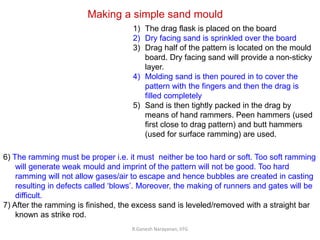 R.Ganesh Narayanan, IITG
Making a simple sand mould
1) The drag flask is placed on the board
2) Dry facing sand is sprinkled over the board
3) Drag half of the pattern is located on the mould
board. Dry facing sand will provide a non-sticky
layer.
4) Molding sand is then poured in to cover the
pattern with the fingers and then the drag is
filled completely
5) Sand is then tightly packed in the drag by
means of hand rammers. Peen hammers (used
first close to drag pattern) and butt hammers
(used for surface ramming) are used.
6) The ramming must be proper i.e. it must neither be too hard or soft. Too soft ramming
will generate weak mould and imprint of the pattern will not be good. Too hard
ramming will not allow gases/air to escape and hence bubbles are created in casting
resulting in defects called ‘blows’. Moreover, the making of runners and gates will be
difficult.
7) After the ramming is finished, the excess sand is leveled/removed with a straight bar
known as strike rod.
 
