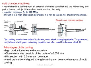 R.Ganesh Narayanan, IITG
cold chamber machines:
- Molten metal is poured from an external unheated container into the mold cavity and
piston is used to inject the molten metal into the die cavity.
- Injection pressure: 14 to 140 MPa.
- Though it is a high production operation, it is not as fast as hot chamber machines.
Steps in cold chamber casting
Die casting molds are made of tool steel, mold steel, maraging steels. Tungsten and
molybdenum with good refractory qualities are also used for die cast steel, CI.
Advantages of die casting:
- high production rates and economical
- Close tolerances possible of the order of ±0.076 mm
- thin section with 0.5 mm can be made
- small grain size and good strength casting can be made because of rapid
cooling
 