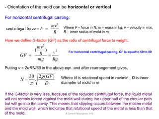 - Orientation of the mold can be horizontal or vertical
For horizontal centrifugal casting:
R
mv
F
2
forcelcentrifuga  Where F – force in N, m – mass in kg, v – velocity in m/s,
R – inner radius of mold in m
Here we define G-factor (GF) as the ratio of centrifugal force to weight.
Rg
v
mg
R
mv
GF
2
2
)(

Putting v = 2πRN/60 in the above eqn. and after rearrangement gives,
D
GFg
N
)(230

 Where N is rotational speed in rev/min., D is inner
diameter of mold in m
If the G-factor is very less, because of the reduced centrifugal force, the liquid metal
will not remain forced against the mold wall during the upper half of the circular path
but will go into the cavity. This means that slipping occurs between the molten metal
and the mold wall, which indicates that rotational speed of the metal is less than that
of the mold.
For horizontal centrifugal casting, GF is equal to 60 to 80
R.Ganesh Narayanan, IITG
 