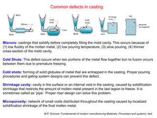 Common defects in casting
Misruns: castings that solidify before completely filling the mold cavity. This occurs because of
(1) low fluidity of the molten metal, (2) low pouring temperature, (3) slow pouring, (4) thinner
cross-section of the mold cavity.
Cold Shuts: This defect occurs when two portions of the metal flow together but no fusion occurs
between them due to premature freezing.
Cold shots: forming of solid globules of metal that are entrapped in the casting. Proper pouring
procedures and gating system designs can prevent this defect.
Shrinkage cavity: cavity in the surface or an internal void in the casting, caused by solidification
shrinkage that restricts the amount of molten metal present in the last region to freeze. It is
sometimes called as ‘pipe’. Proper riser design can solve this problem.
Microporosity: network of small voids distributed throughout the casting caused by localized
solidification shrinkage of the final molten metal.
M.P. Groover, Fundamental of modern manufacturing Materials, Processes and systems, 4ed
 