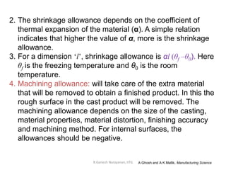 R.Ganesh Narayanan, IITG
2. The shrinkage allowance depends on the coefficient of
thermal expansion of the material (α). A simple relation
indicates that higher the value of α, more is the shrinkage
allowance.
3. For a dimension ‘l’, shrinkage allowance is αl (θf –θ0). Here
θf is the freezing temperature and θ0 is the room
temperature.
4. Machining allowance: will take care of the extra material
that will be removed to obtain a finished product. In this the
rough surface in the cast product will be removed. The
machining allowance depends on the size of the casting,
material properties, material distortion, finishing accuracy
and machining method. For internal surfaces, the
allowances should be negative.
A Ghosh and A K Mallik, Manufacturing Science
 