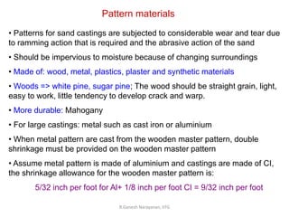 R.Ganesh Narayanan, IITG
Pattern materials
• Patterns for sand castings are subjected to considerable wear and tear due
to ramming action that is required and the abrasive action of the sand
• Should be impervious to moisture because of changing surroundings
• Made of: wood, metal, plastics, plaster and synthetic materials
• Woods => white pine, sugar pine; The wood should be straight grain, light,
easy to work, little tendency to develop crack and warp.
• More durable: Mahogany
• For large castings: metal such as cast iron or aluminium
• When metal pattern are cast from the wooden master pattern, double
shrinkage must be provided on the wooden master pattern
• Assume metal pattern is made of aluminium and castings are made of CI,
the shrinkage allowance for the wooden master pattern is:
5/32 inch per foot for Al+ 1/8 inch per foot CI = 9/32 inch per foot
 