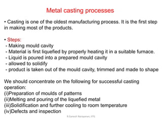 R.Ganesh Narayanan, IITG
Metal casting processes
• Casting is one of the oldest manufacturing process. It is the first step
in making most of the products.
• Steps:
- Making mould cavity
- Material is first liquefied by properly heating it in a suitable furnace.
- Liquid is poured into a prepared mould cavity
- allowed to solidify
- product is taken out of the mould cavity, trimmed and made to shape
We should concentrate on the following for successful casting
operation:
(i)Preparation of moulds of patterns
(ii)Melting and pouring of the liquefied metal
(iii)Solidification and further cooling to room temperature
(iv)Defects and inspection
 