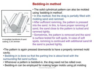 R.Ganesh Narayanan, IITG
Bedding-in method
• The solid cylindrical pattern can also be molded
using ‘bedding-in method’.
• In this method, first the drag is partially filled with
molding sand and rammed.
• After sufficient ramming, the pattern is pressed
into the sand. In this, to have proper ramming of
sand, the sand close to the pattern is tucked and
rammed tightly.
• Sometimes, the pattern is removed and the sand
is surface tested for soft spots. In case of soft
spots, ramming is continued with additional sand till
the sand is packed tightly.
•The pattern is again pressed downwards to have a properly rammed mold
cavity.
• Bedding-in is done so that the parting line is about level with the
surrounding flat sand surface.
• Whenever a pattern is bedded-in, the drag need not be rolled over.
• Bedding-in can be employed for making larger molds using pit molding
A complete handbook of sand
casting, C.W. Ammen
 