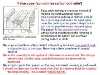 R.Ganesh Narayanan, IITG
False cope technique is another method of
molding the solid cylindrical pattern.
This is similar to bedding-in method, except
that it is not required to ram the sand tightly
under the pattern, or the pattern shape is such
that it is not possible to ram the sand tightly.
The pattern is first bedded into the cope
without giving importance to the ramming of
sand beneath the pattern and a smooth
parting surface is made.
The cope and pattern is then dusted with parting sand and drag part of flask
is placed on top of the cope. Ramming is then completed in a usual
manner.
The entire assembly is clamped and rolled over on a sand bed. The clamps
are removed and the cope, cope bottom board are removed and
destroyed.
The empty cope is then placed on the drag and usual ramming is performed.
It should be observed that the cope, first used, is a dummy block for creating
the drag correctly. This is called ‘FALSE COPE’.
False cope (sometimes called ‘odd side’)
A complete handbook of sand casting,
C.W. Ammen
 