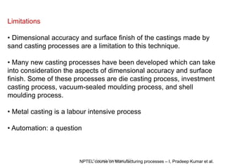 R.Ganesh Narayanan, IITG
Limitations
• Dimensional accuracy and surface finish of the castings made by
sand casting processes are a limitation to this technique.
• Many new casting processes have been developed which can take
into consideration the aspects of dimensional accuracy and surface
finish. Some of these processes are die casting process, investment
casting process, vacuum-sealed moulding process, and shell
moulding process.
• Metal casting is a labour intensive process
• Automation: a question
NPTEL course on Manufacturing processes – I, Pradeep Kumar et al.
 