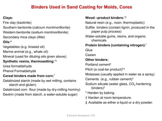 R.Ganesh Narayanan, IITG
Clays:
Fire clay (kaolinite)
Southern bentonite (calcium montmorillonite)
Western bentonite (sodium montmorillonite)
Secondary mica clays (illite)
Oils:*
Vegetables (e.g. linseed oil)
Marine animal (e.g., whale oil)
Mineral (used for diluting oils given above)
Synthetic resins, thermosetting:*‡
Urea formaldehyde
Phenol Formaldehyde
Cereal binders made from corn:*
Gelatinized starch (made by wet milling, contains
starch and gluten)
Gelatinized corn flour (made by dry-milling hominy)
Dextrin (made from starch, a water-soluble sugar)
Binders Used in Sand Casting for Molds, Cores
Wood –product binders:*‡
Natural resin (e.g., rosin, thermoplastic)
Sulfite binders (contain lignin, produced in the
paper pulp process)
Water-soluble gums, resins, and organic
chemicals
Protein binders (containing nitrogen):*
Glue
Casien
Other binders:
Portland cement†
Pitch (a coal-tar product)*†
Molasses (usually applied in water as a spray)
Cements (e.g., rubber cement)†
Sodium silicate (water glass, CO2 hardening
binders)†
* Harden by baking.
† Harden at room temperature.
‡ Available as either a liquid or a dry powder.
 