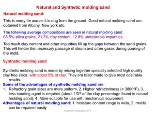 R.Ganesh Narayanan, IITG
Natural and Synthetic molding sand
Natural molding sand:
This is ready for use as it is dug from the ground. Good natural molding sand are
obtained from Albany, New york etc.
The following average compositions are seen in natural molding sand:
65.5% silica grains, 21.7% clay content, 12.8% undesirable impurities.
Too much clay content and other impurities fill up the gaps between the sand grains.
This will hinder the necessary passage of steam and other gases during pouring of
the mold.
Synthetic molding sand
Synthetic molding sand is made by mixing together specially selected high quality
clay free silica, with about 5% of clay. They are tailor made to give most desirable
results.
Some of the advantages of synthetic molding sand are:
1. Refractory grain sizes are more uniform, 2. Higher refractoriness (= 3000oF), 3.
less bonding agent is required (about 1/3rd of the clay percentage found in natural
molding sand), 4. More suitable for use with mechanical equipment
Advantages of natural molding sand: 1. moisture content range is wide, 2. molds
can be repaired easily
 