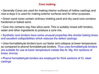 R.Ganesh Narayanan, IITG
Core making
• Generally Cores are used for making interior surfaces of hollow castings and
now-a-days it is used for making exterior surfaces and for other purposes.
• Green sand cores contain ordinary molding sand and dry sand core contains
hardened or baked sand.
• Core mix contains clay free silica sand. This is suitably mixed with binders,
water and other ingredients to produce a core mix.
• Synthetic core binders have some unusual properties like shorter baking times
and excellent collapsibilities which reduces the defect castings.
• Urea formaldehyde binders burn out faster and collapse at lower temperature
as compared to phenol formaldehyde binders. Thus urea formaldehyde binders
are suitable for use at lower temperature metals like Al, Mg, thin sections of
brass, bronze.
• Phenol formaldehyde binders are employed for thick sections of CI, steel
castings
 