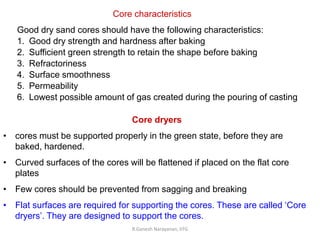 R.Ganesh Narayanan, IITG
Core characteristics
Good dry sand cores should have the following characteristics:
1. Good dry strength and hardness after baking
2. Sufficient green strength to retain the shape before baking
3. Refractoriness
4. Surface smoothness
5. Permeability
6. Lowest possible amount of gas created during the pouring of casting
Core dryers
• cores must be supported properly in the green state, before they are
baked, hardened.
• Curved surfaces of the cores will be flattened if placed on the flat core
plates
• Few cores should be prevented from sagging and breaking
• Flat surfaces are required for supporting the cores. These are called ‘Core
dryers’. They are designed to support the cores.
 