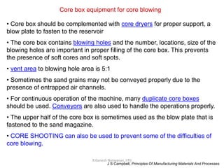R.Ganesh Narayanan, IITG
Core box equipment for core blowing
• Core box should be complemented with core dryers for proper support, a
blow plate to fasten to the reservoir
• The core box contains blowing holes and the number, locations, size of the
blowing holes are important in proper filling of the core box. This prevents
the presence of soft cores and soft spots.
• vent area to blowing hole area is 5:1
• Sometimes the sand grains may not be conveyed properly due to the
presence of entrapped air channels.
• For continuous operation of the machine, many duplicate core boxes
should be used. Conveyors are also used to handle the operations properly.
• The upper half of the core box is sometimes used as the blow plate that is
fastened to the sand magazine.
• CORE SHOOTING can also be used to prevent some of the difficulties of
core blowing.
J S Campbell, Principles Of Manufacturing Materials And Processes
 