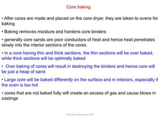 R.Ganesh Narayanan, IITG
Core baking
• After cores are made and placed on the core dryer, they are taken to ovens for
baking
• Baking removes moisture and hardens core binders
• generally core sands are poor conductors of heat and hence heat penetrates
slowly into the interior sections of the cores
• In a core having thin and thick sections, the thin sections will be over baked,
while thick sections will be optimally baked
• Over baking of cores will result in destroying the binders and hence core will
be just a heap of sand
• Large core will be baked differently on the surface and in interiors, especially if
the oven is too hot
• cores that are not baked fully will create an excess of gas and cause blows in
castings
 