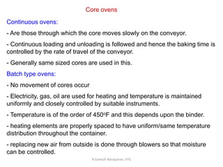 R.Ganesh Narayanan, IITG
Core ovens
Continuous ovens:
- Are those through which the core moves slowly on the conveyor.
- Continuous loading and unloading is followed and hence the baking time is
controlled by the rate of travel of the conveyor.
- Generally same sized cores are used in this.
Batch type ovens:
- No movement of cores occur
- Electricity, gas, oil are used for heating and temperature is maintained
uniformly and closely controlled by suitable instruments.
- Temperature is of the order of 450oF and this depends upon the binder.
- heating elements are properly spaced to have uniform/same temperature
distribution throughout the container.
- replacing new air from outside is done through blowers so that moisture
can be controlled.
 