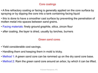 R.Ganesh Narayanan, IITG
Core coatings
• A fine refractory coating or facing is generally applied on the core surface by
spraying or by dipping the core into a tank containing facing liquid
• this is done to have a smoother cast surface by preventing the penetration of
molten metal into spaces between sand grains.
• Facing materials: finely ground graphite, silica, zircon flour
• after coating, the layer is dried, usually by torches, burners
Green sand cores
• Yield considerable cost savings.
• Handling them and keeping them in mold is tricky.
• Method 1: A green sand core can be rammed up on the dry sand core base.
• Method 2: Ram the green sand core around an arbor, by which it can be lifted.
 