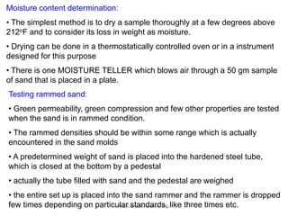 R.Ganesh Narayanan, IITG
Moisture content determination:
• The simplest method is to dry a sample thoroughly at a few degrees above
212oF and to consider its loss in weight as moisture.
• Drying can be done in a thermostatically controlled oven or in a instrument
designed for this purpose
• There is one MOISTURE TELLER which blows air through a 50 gm sample
of sand that is placed in a plate.
Testing rammed sand:
• Green permeability, green compression and few other properties are tested
when the sand is in rammed condition.
• The rammed densities should be within some range which is actually
encountered in the sand molds
• A predetermined weight of sand is placed into the hardened steel tube,
which is closed at the bottom by a pedestal
• actually the tube filled with sand and the pedestal are weighed
• the entire set up is placed into the sand rammer and the rammer is dropped
few times depending on particular standards, like three times etc.
 