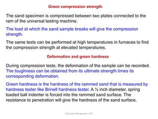 R.Ganesh Narayanan, IITG
Green compression strength
The sand specimen is compressed between two plates connected to the
ram of the universal testing machine.
The load at which the sand sample breaks will give the compression
strength.
The same tests can be performed at high temperatures in furnaces to find
the compression strength at elevated temperatures.
Deformation and green hardness
During compression tests, the deformation of the sample can be recorded.
The toughness can be obtained from its ultimate strength times its
corresponding deformation.
Green hardness is the hardness of the rammed sand that is measured by
hardness tester like Brinell hardness tester. A ½ inch diameter, spring
loaded ball indenter is forced into the rammed sand surface. The
resistance to penetration will give the hardness of the sand surface.
 