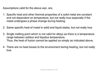 R.Ganesh Narayanan, IITG
Assumptions valid for the above eqn. are,
1. Specific heat and other thermal properties of a solid metal are constant
and not dependent on temperature, but not really true especially if the
metal undergoes a phase change during heating.
2. Same specific heat of metal in solid and liquid states, but not really true
3. Single melting point which is not valid for alloys as there is a temperature
range between solidus and liquidus temperature.
Thus, the heat of fusion cannot be applied so simply as indicated above.
4. There are no heat losses to the environment during heating, but not really
true
 
