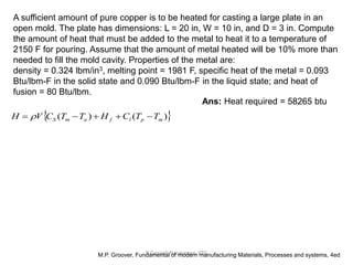 R.Ganesh Narayanan, IITG
A sufficient amount of pure copper is to be heated for casting a large plate in an
open mold. The plate has dimensions: L = 20 in, W = 10 in, and D = 3 in. Compute
the amount of heat that must be added to the metal to heat it to a temperature of
2150 F for pouring. Assume that the amount of metal heated will be 10% more than
needed to fill the mold cavity. Properties of the metal are:
density = 0.324 lbm/in3, melting point = 1981 F, specific heat of the metal = 0.093
Btu/lbm-F in the solid state and 0.090 Btu/lbm-F in the liquid state; and heat of
fusion = 80 Btu/lbm.
M.P. Groover, Fundamental of modern manufacturing Materials, Processes and systems, 4ed
Ans: Heat required = 58265 btu
 )()( mplfamS TTCHTTCVH  
 