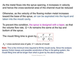R.Ganesh Narayanan, IITG
As the metal flows into the sprue opening, it increases in velocity
and hence the cross-sectional area of the channel must be reduced
Otherwise, as the velocity of the flowing molten metal increases
toward the base of the sprue, air can be aspirated into the liquid and
taken into the mould cavity.
To prevent this condition, the sprue is designed with a taper, so that
the volume flow rate, Q = Av remains the same at the top and
bottom of the sprue.
The mould filling time is given by,
3vA
V
Q
V
t
g
f 
Note: This is the minimum time required to fill the mould cavity. Since the analysis
ignores friction losses and possible constriction of flow in the gating system; the
mould filling time will be longer than what is given by the above equation.
Ag = cross-sectional area of gate; V = volume of mould
 