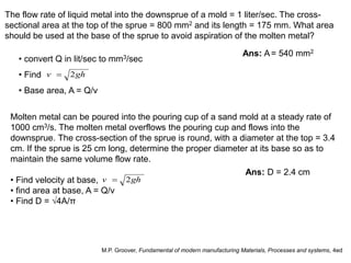 The flow rate of liquid metal into the downsprue of a mold = 1 liter/sec. The cross-
sectional area at the top of the sprue = 800 mm2 and its length = 175 mm. What area
should be used at the base of the sprue to avoid aspiration of the molten metal?
Ans: A= 540 mm2
Molten metal can be poured into the pouring cup of a sand mold at a steady rate of
1000 cm3/s. The molten metal overflows the pouring cup and flows into the
downsprue. The cross-section of the sprue is round, with a diameter at the top = 3.4
cm. If the sprue is 25 cm long, determine the proper diameter at its base so as to
maintain the same volume flow rate.
• Find velocity at base,
• find area at base, A = Q/v
• Find D = √4A/π
Ans: D = 2.4 cm
M.P. Groover, Fundamental of modern manufacturing Materials, Processes and systems, 4ed
• convert Q in lit/sec to mm3/sec
• Find
• Base area, A = Q/v
ghv 2
ghv 2
 
