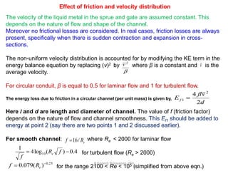 R.Ganesh Narayanan, IITG
Effect of friction and velocity distribution
The velocity of the liquid metal in the sprue and gate are assumed constant. This
depends on the nature of flow and shape of the channel.
Moreover no frictional losses are considered. In real cases, friction losses are always
present, specifically when there is sudden contraction and expansion in cross-
sections.
The non-uniform velocity distribution is accounted for by modifying the KE term in the
energy balance equation by replacing (v)2 by where β is a constant and is the
average velocity.
For circular conduit, β is equal to 0.5 for laminar flow and 1 for turbulent flow.
The energy loss due to friction in a circular channel (per unit mass) is given by,
Here l and d are length and diameter of channel. The value of f (friction factor)
depends on the nature of flow and channel smoothness. This Ef1 should be added to
energy at point 2 (say there are two points 1 and 2 discussed earlier).
For smooth channel: where Re < 2000 for laminar flow
for turbulent flow (Re > 2000)
for the range 2100 < Re < 105 (simplified from above eqn.)

2
v v
d
vfl
Ef
2
4 2
1 
eRf /16
4.0)(log4
1
10  fR
f
e
25.0
)(079.0 
 eRf
 