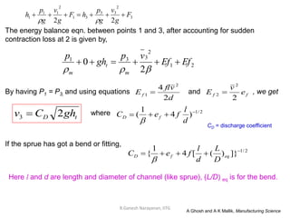 R.Ganesh Narayanan, IITG
The energy balance eqn. between points 1 and 3, after accounting for sudden
contraction loss at 2 is given by,
By having P1 = P3, and using equations and , we get
If the sprue has got a bend or fitting,
tD ghCv 23  2/1
)4
1
( 

d
l
feC fD

where
2/1
]})([4
1
{ 
 eqfD
D
L
d
l
feC

Here l and d are length and diameter of channel (like sprue), (L/D) eq is for the bend.
A Ghosh and A K Mallik, Manufacturing Science
21
2
331
2
0 EfEf
vp
gh
p
m
t
m


d
vfl
Ef
2
4 2
1  ff e
v
E
2
2
2 
CD = discharge coefficient
3
2
33
31
2
11
1
22
F
g
v
g
p
hF
g
v
g
p
h 

 