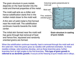 Grain structure in casting
of pure metals
Mold wall
Fine, randomly
oriented grains
Columnar grains perpendicular to
mold wall
The grain structure in pure metals
depends on the heat transfer into the
mold and thermal properties of the metal.
The mold wall acts as a chiller and
hence solidification starts first in the
molten metal closer to the mold wall.
A thin skin of solid metal is first formed
near the mold wall. The solidification
continues inwards towards the mold
center.
The initial skin formed near the mold wall
has gone through fast removal of heat
and hence fine, equiaxed and randomly
oriented grains are formed.
When the solidification continues inwardly, heat is removed through the mold wall and
thin solid skin. Here the grains grow as needles with preferred orientation. As these
needles enlarge, side branches develop, and as these branches grow, further
branches form at right angles to the first branches. This type of grain growth is
referred to as dendritic growth. It occurs at the freezing of pure metals and in alloys.
 