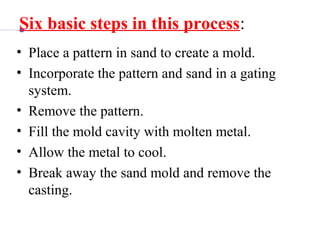 Six basic steps in this process:
• Place a pattern in sand to create a mold.
• Incorporate the pattern and sand in a gating 
system.
• Remove the pattern.
• Fill the mold cavity with molten metal.
• Allow the metal to cool.
• Break away the sand mold and remove the 
casting.
 