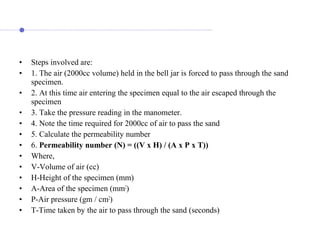 • Steps involved are:
• 1. The air (2000cc volume) held in the bell jar is forced to pass through the sand
specimen.
• 2. At this time air entering the specimen equal to the air escaped through the
specimen
• 3. Take the pressure reading in the manometer.
• 4. Note the time required for 2000cc of air to pass the sand
• 5. Calculate the permeability number
• 6. Permeability number (N) = ((V x H) / (A x P x T))
• Where,
• V-Volume of air (cc)
• H-Height of the specimen (mm)
• A-Area of the specimen (mm2
)
• P-Air pressure (gm / cm2
)
• T-Time taken by the air to pass through the sand (seconds)
 