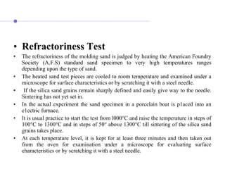 • Refractoriness Test
• The refractoriness of the molding sand is judged by heating the American Foundry
Society (A.F.S) standard sand specimen to very high temperatures ranges
depending upon the type of sand.
• The heated sand test pieces are cooled to room temperature and examined under a
microscope for surface characteristics or by scratching it with a steel needle.
• If the silica sand grains remain sharply defined and easily give way to the needle.
Sintering has not yet set in.
• In the actual experiment the sand specimen in a porcelain boat is p1aced into an
e1ectric furnace.
• It is usual practice to start the test from l000°C and raise the temperature in steps of
100°C to 1300°C and in steps of 50° above 1300°C till sintering of the silica sand
grains takes place.
• At each temperature level, it is kept for at least three minutes and then taken out
from the oven for examination under a microscope for evaluating surface
characteristics or by scratching it with a steel needle.
 