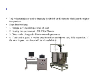 • The refractoriness is used to measure the ability of the sand to withstand the higher
temperature.
• Steps involved are:
• 1. Prepare a cylindrical specimen of sand
• 2. Heating the specimen at 1500 C for 2 hours
• 3. Observe the changes in dimension and appearance
• 4. If the sand is good, it retains specimen share and shows very little expansion. If
the sand is poor, specimen will shrink and distort.
 