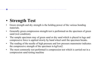 • Strength Test
• Green strength and dry strength is the holding power of the various bonding
materials.
• Generally green compression strength test is performed on the specimen of green
sand (wet condition).
• The sample specimen may of green sand or dry sand which is placed in lugs and
compressive force is applied slowly by hand wheel until the specimen breaks.
• The reading of the needle of high pressure and low pressure manometer indicates
the compressive strength of the specimen in kgf/cm2.
• The most commonly test performed is compression test which is carried out in a
compression sand testing machine
 