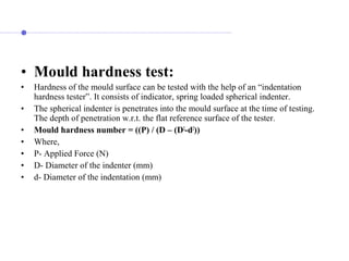 • Mould hardness test:
• Hardness of the mould surface can be tested with the help of an “indentation
hardness tester”. It consists of indicator, spring loaded spherical indenter.
• The spherical indenter is penetrates into the mould surface at the time of testing.
The depth of penetration w.r.t. the flat reference surface of the tester.
• Mould hardness number = ((P) / (D – (D2
-d2
))
• Where,
• P- Applied Force (N)
• D- Diameter of the indenter (mm)
• d- Diameter of the indentation (mm)
 