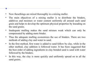 • Now thesethings are mixed thoroughly in a mixing muller.
• The main objectives of a mixing muller is to distribute the binders,
additives and moisture or water content uniformly all around each sand
grain and helps to develop the optimum physical properties by kneading on
the sand grains.
• Inadequate mulling makes the sand mixture weak which can only be
compensated by adding more binder.
• Thus the adequate mulling economizes the use of binders. There are two
methods of adding clay and water to sand.
• In the first method, first water is added to sand follow by clay, while in the
other method, clay addition is followed water. It has been suggested that
the best order of adding ingredients to clay bonded sand is sand with water
followed by the binders.
• In this way, the clay is more quickly and uniformly spread on to all the
sand grains.
 