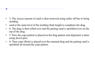• 5. The excess amount of sand is then removed using strike off bar to bring
molding
• sand at the same level of the molding flask height to completes the drag.
• 6. The drag is then rolled over and the parting sand is sprinkled over on the
top of the drag
• 7. Now the cope pattern is placed on the drag pattern and alignment is done
using dowel pins.
• 8. Then cope (flask) is placed over the rammed drag and the parting sand is
sprinkled all around the cope pattern.
 
