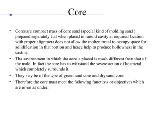 Core
• Cores are compact mass of core sand (special kind of molding sand )
prepared separately that when placed in mould cavity at required location
with proper alignment does not allow the molten metal to occupy space for
solidification in that portion and hence help to produce hollowness in the
casting.
• The environment in which the core is placed is much different from that of
the mold. In fact the core has to withstand the severe action of hot metal
which completely surrounds it.
• They may be of the type of green sand core and dry sand core.
• Therefore the core must meet the following functions or objectives which
are given as under.
 
