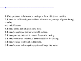 1. Core produces hollowness in castings in form of internal cavities.
2. It must be sufficiently permeable to allow the easy escape of gases during
pouring
and solidification.
3. It may form a part of green sand mold
4. It may be deployed to improve mold surface.
5. It may provide external under cut features in casting.
6. It may be inserted to achieve deep recesses in the casting.
7. It may be used to strengthen the mold.
8. It may be used to form gating system of large size mold.
 