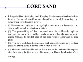 CORE SAND
• It is special kind of molding sand. Keeping the above mentioned objectives
in view, the special considerations should be given while selecting core
sand. Those considerations involves
• (i) The cores are subjected to a very high temperature and hence the core
sand should be highly refractory in nature
• (ii) The permeability of the core sand must be sufficiently high as
compared to that of the molding sands so as to allow the core gases to
escape through the limited area of the core recesses generated by core
prints
• (iii) The core sand should not possess such materials which may produce
gases while they come in contact with molten metal and
• (iv) The core sand should be collapsible in nature, i.e. it should disintegrate
after the metal solidifies, because this property will ease the cleaning of the
casting.
 