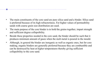 • The main constituents of the core sand are pure silica sand and a binder. Silica sand
is preferred because of its high refractoriness. For higher values of permeability
sands with coarse grain size distribution are used.
• The main purpose of the core binder is to hold the grains together, impart strength
and sufficient degree collapsibility.
• Beside these properties needed in the core sand, the binder should be such that it
produces minimum amount of gases when the molt metal is poured in the mould.
• Although, in general the binder are inorganic as well as organic ones, but for core
making, organic binders are generally preferred because they are combustible and
can be destroyed by heat at higher temperatures thereby giving sufficient
collapsibility to the core sand.
 