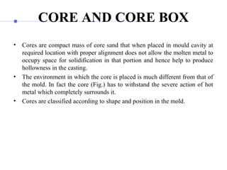 CORE AND CORE BOX
• Cores are compact mass of core sand that when placed in mould cavity at
required location with proper alignment does not allow the molten metal to
occupy space for solidification in that portion and hence help to produce
hollowness in the casting.
• The environment in which the core is placed is much different from that of
the mold. In fact the core (Fig.) has to withstand the severe action of hot
metal which completely surrounds it.
• Cores are classified according to shape and position in the mold.
 