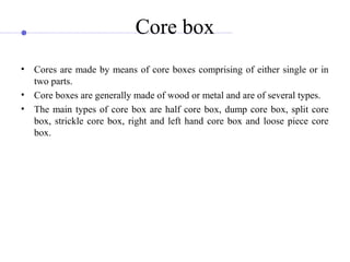 Core box
• Cores are made by means of core boxes comprising of either single or in
two parts.
• Core boxes are generally made of wood or metal and are of several types.
• The main types of core box are half core box, dump core box, split core
box, strickle core box, right and left hand core box and loose piece core
box.
 