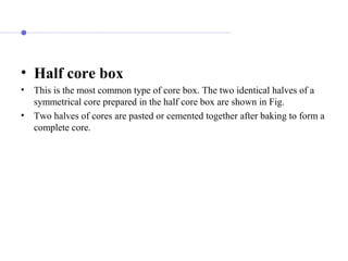 • Half core box
• This is the most common type of core box. The two identical halves of a
symmetrical core prepared in the half core box are shown in Fig.
• Two halves of cores are pasted or cemented together after baking to form a
complete core.
 