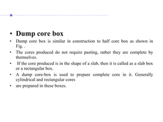 • Dump core box
• Dump core box is similar in construction to half core box as shown in
Fig. .
• The cores produced do not require pasting, rather they are complete by
themselves.
• If the core produced is in the shape of a slab, then it is called as a slab box
or a rectangular box.
• A dump core-box is used to prepare complete core in it. Generally
cylindrical and rectangular cores
• are prepared in these boxes.
 