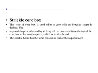 • Strickle core box
• This type of core box is used when a core with an irregular shape is
desired. The
• required shape is achieved by striking oft the core sand from the top of the
core box with a wooden piece, called as strickle board.
• The strickle board has the same contour as that of the required core.
 